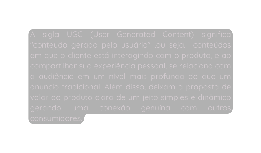 A sigla UGC User Generated Content significa conteudo gerado pelo usuário ou seja conteúdos em que o cliente está interagindo com o produto e ao compartilhar sua experiência pessoal se relaciona com a audiência em um nível mais profundo do que um anúncio tradicional Além disso deixam a proposta de valor do produto clara de um jeito simples e dinâmico gerando uma conexão genuína com outros consumidores
